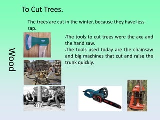 To Cut Trees.
        The trees are cut in the winter, because they have less
        sap.
                         •The tools to cut trees were the axe and
                         the hand saw.
                         •The tools used today are the chainsaw
Wood



                         and big machines that cut and raise the
                         trunk quickly.
 