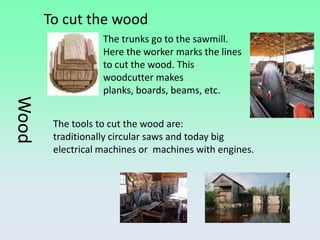 To cut the wood
                   The trunks go to the sawmill.
                   Here the worker marks the lines
                   to cut the wood. This
                   woodcutter makes
                   planks, boards, beams, etc.
Wood




        The tools to cut the wood are:
        traditionally circular saws and today big
        electrical machines or machines with engines.
 