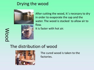 Drying the wood

                   After cutting the wood, It´s necesary to dry
                   in order to evaporate the sap and the
                   water. The wood is stacked to allow air to
                   flow.
                   It is faster with hot air.
Wood




       The distribution of wood
                       The cured wood is taken to the
                       factories.
 