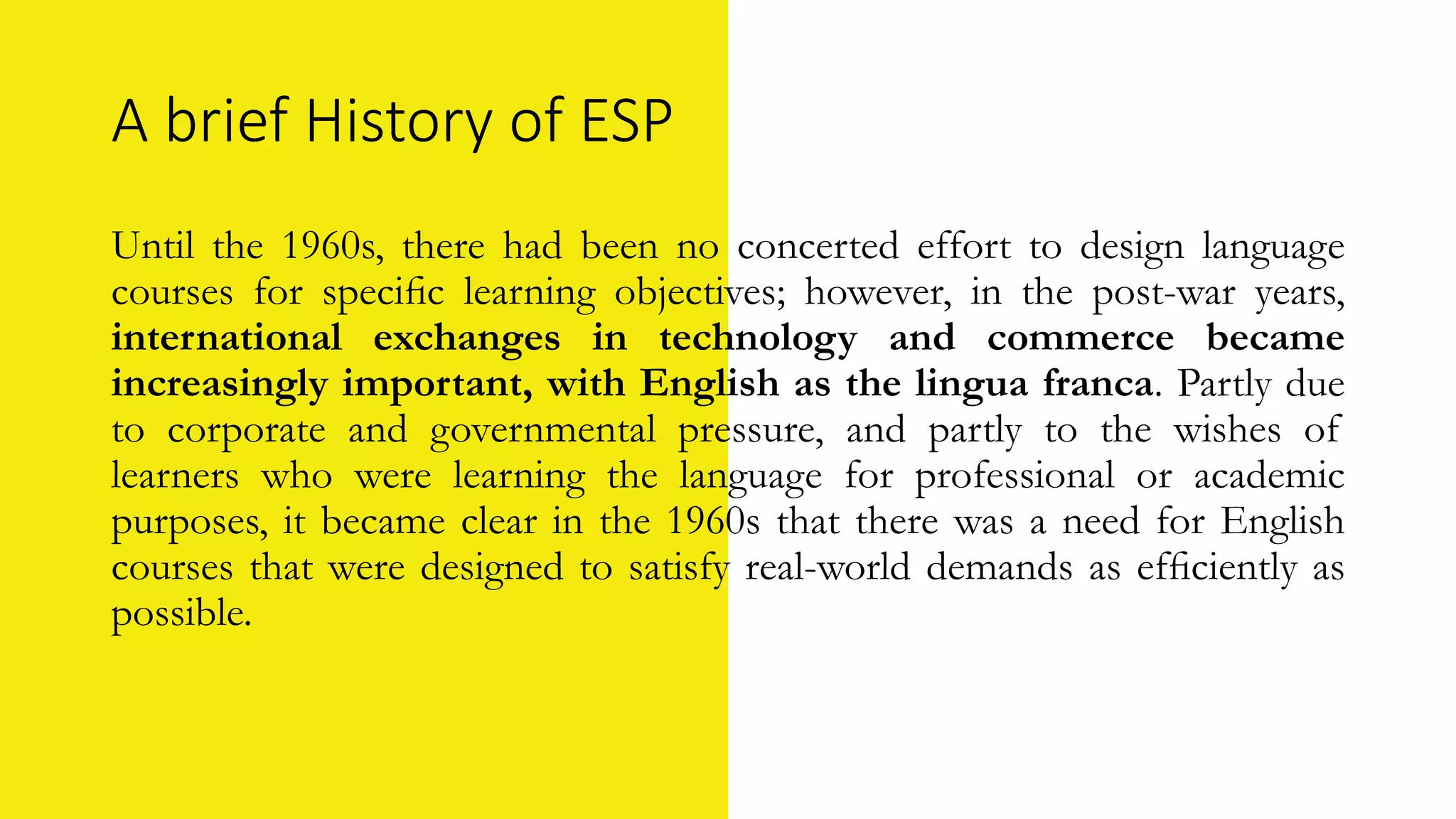 A brief History of ESP
Until the 1960s, there had been no concerted effort to design language
courses for speciﬁc learning objectives; however, in the post-war years,
international exchanges in technology and commerce became
increasingly important, with English as the lingua franca. Partly due
to corporate and governmental pressure, and partly to the wishes of
learners who were learning the language for professional or academic
purposes, it became clear in the 1960s that there was a need for English
courses that were designed to satisfy real-world demands as efﬁciently as
possible.
 