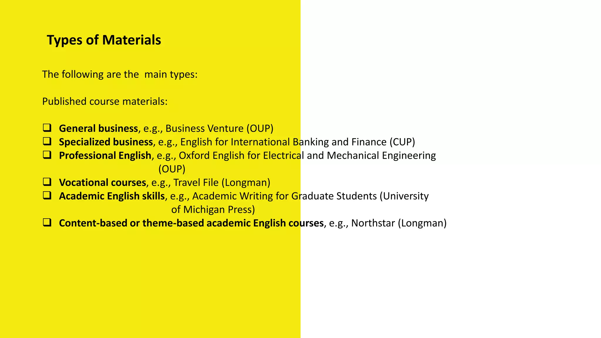 Types of Materials
The following are the main types:
Published course materials:
 General business, e.g., Business Venture (OUP)
 Specialized business, e.g., English for International Banking and Finance (CUP)
 Professional English, e.g., Oxford English for Electrical and Mechanical Engineering
(OUP)
 Vocational courses, e.g., Travel File (Longman)
 Academic English skills, e.g., Academic Writing for Graduate Students (University
of Michigan Press)
 Content-based or theme-based academic English courses, e.g., Northstar (Longman)
 
