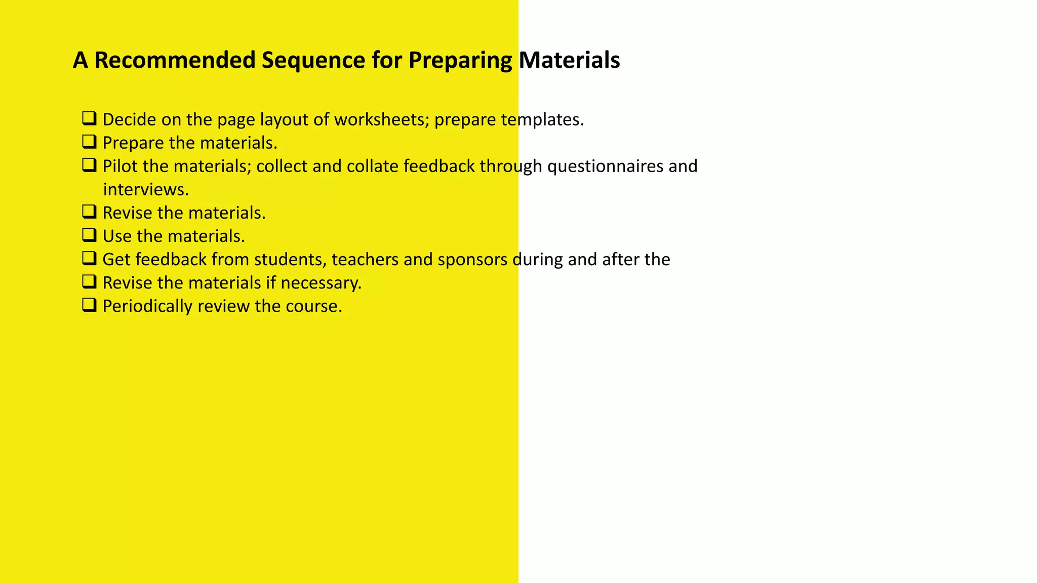  Decide on the page layout of worksheets; prepare templates.
 Prepare the materials.
 Pilot the materials; collect and collate feedback through questionnaires and
interviews.
 Revise the materials.
 Use the materials.
 Get feedback from students, teachers and sponsors during and after the
 Revise the materials if necessary.
 Periodically review the course.
A Recommended Sequence for Preparing Materials
 