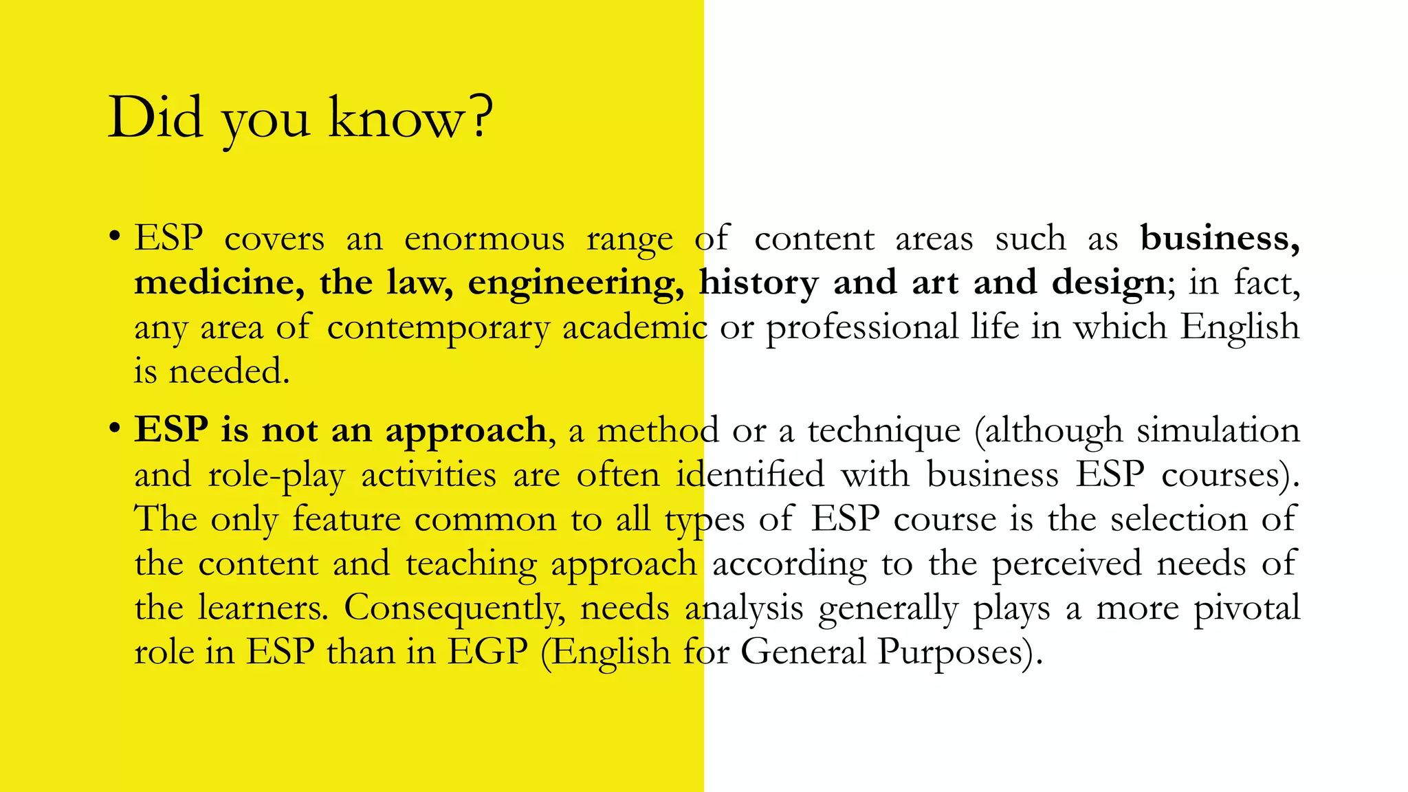 Did you know?
• ESP covers an enormous range of content areas such as business,
medicine, the law, engineering, history and art and design; in fact,
any area of contemporary academic or professional life in which English
is needed.
• ESP is not an approach, a method or a technique (although simulation
and role-play activities are often identiﬁed with business ESP courses).
The only feature common to all types of ESP course is the selection of
the content and teaching approach according to the perceived needs of
the learners. Consequently, needs analysis generally plays a more pivotal
role in ESP than in EGP (English for General Purposes).
 