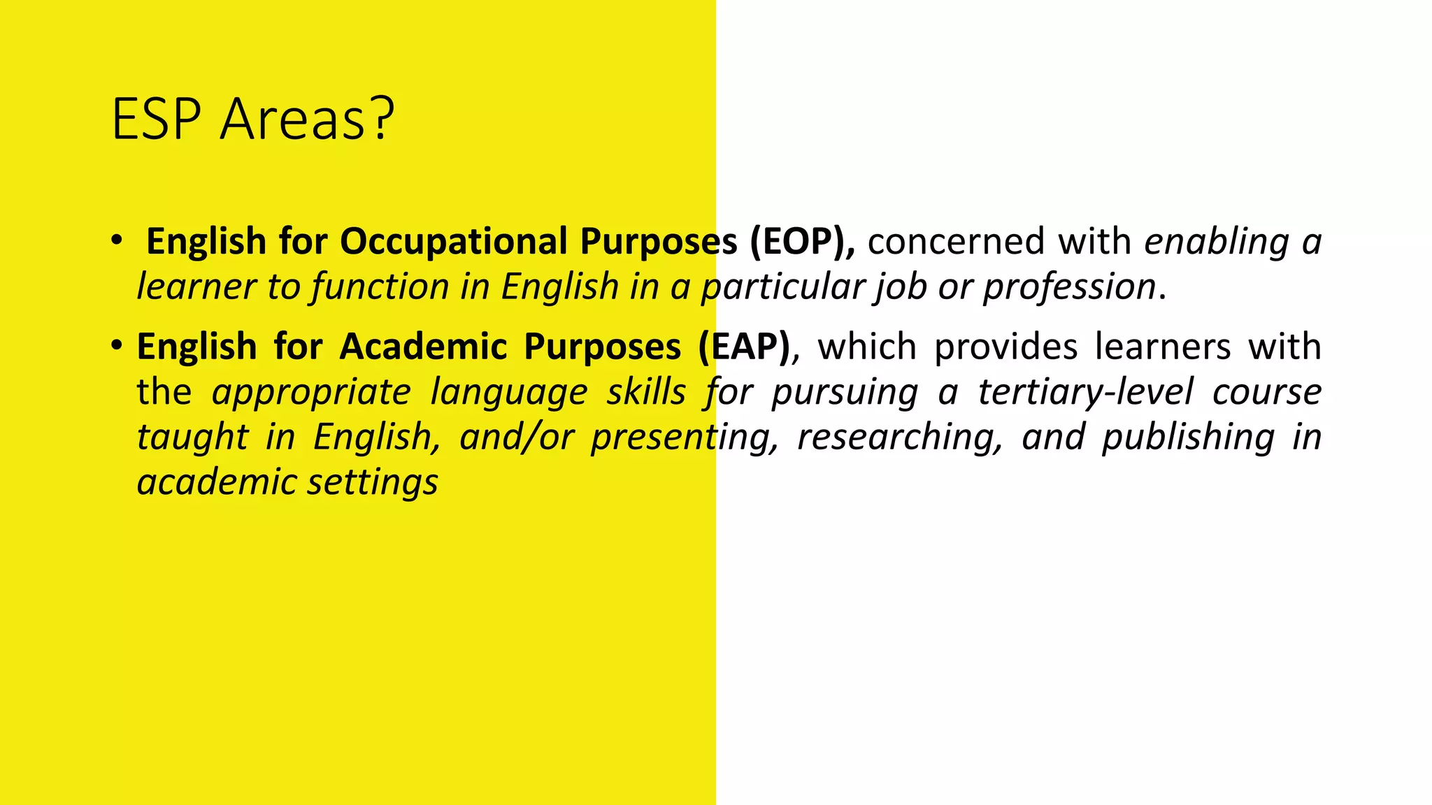 ESP Areas?
• English for Occupational Purposes (EOP), concerned with enabling a
learner to function in English in a particular job or profession.
• English for Academic Purposes (EAP), which provides learners with
the appropriate language skills for pursuing a tertiary-level course
taught in English, and/or presenting, researching, and publishing in
academic settings
 