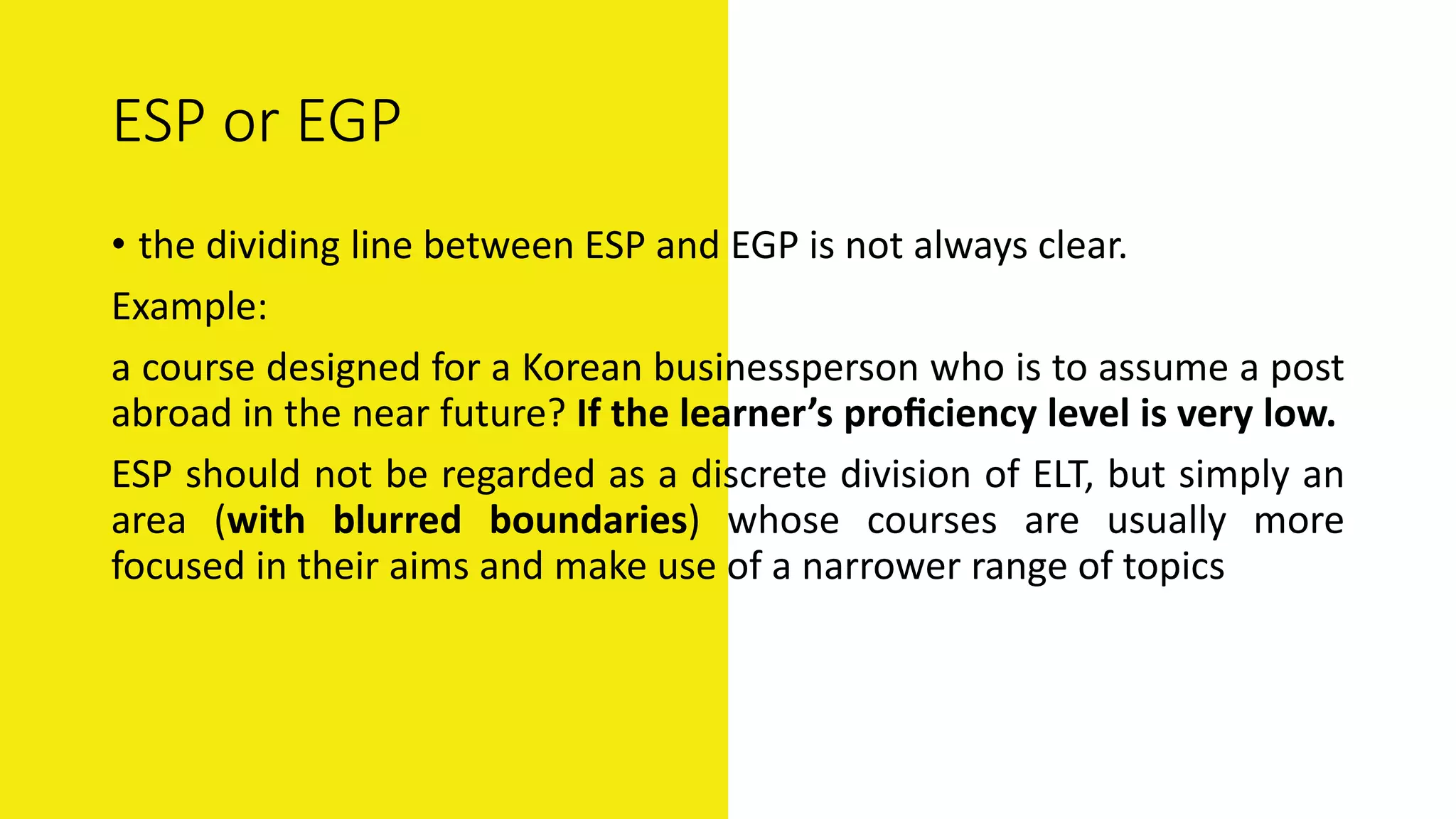 ESP or EGP
• the dividing line between ESP and EGP is not always clear.
Example:
a course designed for a Korean businessperson who is to assume a post
abroad in the near future? If the learner’s proﬁciency level is very low.
ESP should not be regarded as a discrete division of ELT, but simply an
area (with blurred boundaries) whose courses are usually more
focused in their aims and make use of a narrower range of topics
 