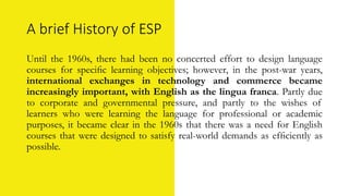 A brief History of ESP
Until the 1960s, there had been no concerted effort to design language
courses for speciﬁc learning objectives; however, in the post-war years,
international exchanges in technology and commerce became
increasingly important, with English as the lingua franca. Partly due
to corporate and governmental pressure, and partly to the wishes of
learners who were learning the language for professional or academic
purposes, it became clear in the 1960s that there was a need for English
courses that were designed to satisfy real-world demands as efﬁciently as
possible.
 