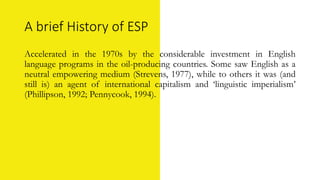 A brief History of ESP
Accelerated in the 1970s by the considerable investment in English
language programs in the oil-producing countries. Some saw English as a
neutral empowering medium (Strevens, 1977), while to others it was (and
still is) an agent of international capitalism and ‘linguistic imperialism’
(Phillipson, 1992; Pennycook, 1994).
 