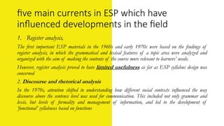 ﬁve main currents in ESP which have
inﬂuenced developments in the ﬁeld
1. Register analysis,
The ﬁrst important ESP materials in the 1960s and early 1970s were based on the ﬁndings of
register analysis, in which the grammatical and lexical features of a topic area were analyzed and
organized with the aim of making the contents of the course more relevant to learners’ needs.
However, register analysis proved to have limited usefulness as far as ESP syllabus design was
concerned
2. Discourse and rhetorical analysis
In the 1970s, attention shifted to understanding how different social contexts inﬂuenced the way
discourse above the sentence level was used for communication. This included not only grammar and
lexis, but levels of formality and management of information, and led to the development of
‘functional’ syllabuses based on functions
 