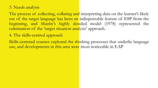 3. Needs analysis
The process of collecting, collating and interpreting data on the learner’s likely
use of the target language has been an indispensable feature of ESP from the
beginning, and Munby’s highly detailed model (1978) represented the
culmination of the ‘target situation analysis’ approach.
4. The skills-centred approach
Skills-centered courses explored the thinking processes that underlie language
use, and developments in this area were most noticeable in EAP
 