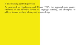 5. The learning-centred approach
As presented by Hutchinson and Waters (1987), this approach paid greater
attention to the affective factors of language learning, and attempted to
address learner needs at all stages of course design
 