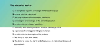 The Materials Writer
 an acceptable linguistic knowledge of the target language
 general teaching experience
 teaching experience in the relevant specialism
 some degree of knowledge of the relevant specialism
 an interest in the relevant specialism
 familiarity with learning materials available for the specialism
 experience of writing general English materials
 an interest in the learning/teaching process
 the ability to work with others
 the ability to assess the clarity and effectiveness of materials and respond
appropriately
 