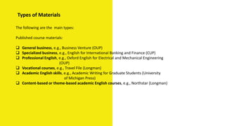 Types of Materials
The following are the main types:
Published course materials:
 General business, e.g., Business Venture (OUP)
 Specialized business, e.g., English for International Banking and Finance (CUP)
 Professional English, e.g., Oxford English for Electrical and Mechanical Engineering
(OUP)
 Vocational courses, e.g., Travel File (Longman)
 Academic English skills, e.g., Academic Writing for Graduate Students (University
of Michigan Press)
 Content-based or theme-based academic English courses, e.g., Northstar (Longman)
 