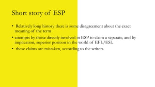 Short story of ESP
• Relatively long history there is some disagreement about the exact
meaning of the term
• attempts by those directly involved in ESP to claim a separate, and by
implication, superior position in the world of EFL/ESL
• these claims are mistaken, according to the writers
 