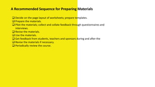  Decide on the page layout of worksheets; prepare templates.
 Prepare the materials.
 Pilot the materials; collect and collate feedback through questionnaires and
interviews.
 Revise the materials.
 Use the materials.
 Get feedback from students, teachers and sponsors during and after the
 Revise the materials if necessary.
 Periodically review the course.
A Recommended Sequence for Preparing Materials
 