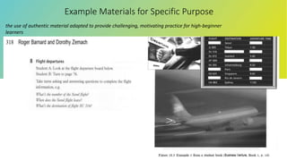Example Materials for Specific Purpose
the use of authentic material adapted to provide challenging, motivating practice for high-beginner
learners
 