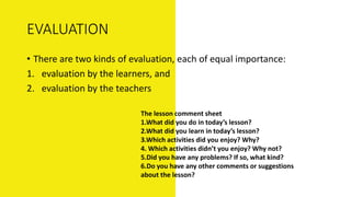 EVALUATION
• There are two kinds of evaluation, each of equal importance:
1. evaluation by the learners, and
2. evaluation by the teachers
The lesson comment sheet
1.What did you do in today’s lesson?
2.What did you learn in today’s lesson?
3.Which activities did you enjoy? Why?
4. Which activities didn’t you enjoy? Why not?
5.Did you have any problems? If so, what kind?
6.Do you have any other comments or suggestions
about the lesson?
 