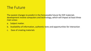 The Future
The easiest changes to predict in the foreseeable future for ESP materials
development involve computers and technology, which will impact at least three
main areas:
a. Subject matter.
b. Availability of information, authentic texts and opportunities for interaction
c. Ease of creating materials
 