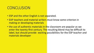 CONCLUSION
• ESP and the other English is not separated.
• EAP teachers and material writers must know some criterion in
making or developing materials
• the use of authentic materials in the classroom are popular as we
enter the twenty-ﬁrst century. The resulting blend may be difﬁcult to
label, but should provide exciting possibilities for the ESP teacher and
materials developer
 
