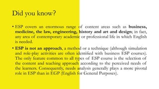 Did you know?
• ESP covers an enormous range of content areas such as business,
medicine, the law, engineering, history and art and design; in fact,
any area of contemporary academic or professional life in which English
is needed.
• ESP is not an approach, a method or a technique (although simulation
and role-play activities are often identiﬁed with business ESP courses).
The only feature common to all types of ESP course is the selection of
the content and teaching approach according to the perceived needs of
the learners. Consequently, needs analysis generally plays a more pivotal
role in ESP than in EGP (English for General Purposes).
 