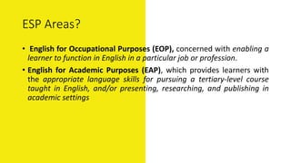 ESP Areas?
• English for Occupational Purposes (EOP), concerned with enabling a
learner to function in English in a particular job or profession.
• English for Academic Purposes (EAP), which provides learners with
the appropriate language skills for pursuing a tertiary-level course
taught in English, and/or presenting, researching, and publishing in
academic settings
 