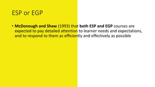 ESP or EGP
• McDonough and Shaw (1993) that both ESP and EGP courses are
expected to pay detailed attention to learner needs and expectations,
and to respond to them as efﬁciently and effectively as possible
 