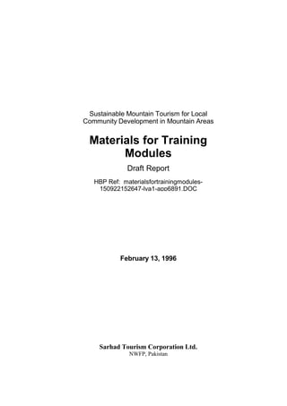 Sustainable Mountain Tourism for Local
Community Development in Mountain Areas
Materials for Training
Modules
Draft Report
HBP Ref: materialsfortrainingmodules-
150922152647-lva1-app6891.DOC
February 13, 1996
Sarhad Tourism Corporation Ltd.
NWFP, Pakistan
 