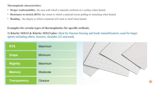 10
Thermoplastic characteristics:
• Drape/ conformability- the ease with which a material conforms to a surface when heated
• Resistance to stretch (RTS)- the extent to which a material resists pulling or stretching when heated
• Bonding – the degree to which a material will stick to itself when heated
Examples for certain types of thermoplastics for specific orthosis:
1) Klarity SOLO & Klarity SOLO plus: Ideal for fracture bracing and trunk immobilization, used for larger
splints including elbow, forearm, shoulder, LE and trunk.
 