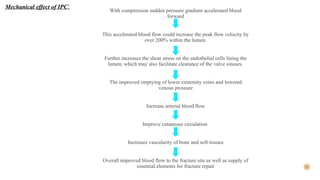 13
With compression sudden pressure gradient accelerated blood
forward
This accelerated blood flow could increase the peak flow velocity by
over 200% within the lumen.
Further increases the shear stress on the endothelial cells lining the
lumen, which may also facilitate clearance of the valve sinuses.
The improved emptying of lower extremity veins and lowered
venous pressure
Increase arterial blood flow
Improve cutaneous circulation
Increases vascularity of bone and soft tissues
Overall improved blood flow to the fracture site as well as supply of
essential elements for fracture repair
Mechanical effect of IPC:
 