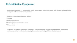 17
Rehabilitation Equipment
• Rehabilitation equipment is a mechatronic or robotic system capable of providing support to the therapist during application
of programs and customized recovery programs.
• Generally, a rehabilitation equipment includes:
 Actuator
 Energy supply module
 Proprioceptive and exteroceptive sensors
 Microcontroller
• A particular advantage of rehabilitation equipment is allowing the patients to conduct semi-autonomous rehabilitation
sessions, even at their own home, thus reducing the necessity of employing a full-time physical therapist.
 