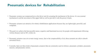 18
Pneumatic devices for Rehabilitation
• Pneumatic systems use compressed air as the driver unit for actuating the mechanism of the device. It is an external
mechanism to aid the movement of the upper limb as well as provide it with the power it lacks.
• Pneumatic actuators are attractive for robotic rehabilitation applications because they are lightweight, powerful, and
compliant.
• The goal is to achieve the best possible motor, cognitive and functional recovery for people with impairments following
various diseases such as SCI, stroke etc.
• Pneumatic actuators uses air as main energy source, due to the compressibility of air, these actuators are able to absorb
unwanted forces.
• Currently, there are three kinds of pneumatic actuators that are commonly used in robotics: pneumatic cylinders, pneumatic
muscles, and pneumatic motors.
 