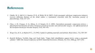 23
References
1. Challis, M. J., Jull, G. J., Stanton, W. R., & Welsh, M. K. (2007). Cyclic pneumatic soft-tissue compression enhances
recovery following fracture of the distal radius: a randomized controlled trial. The Australian journal of
physiotherapy, 53(4), 247–252
2. Chen, A. H., Frangos, S. G., Kilaru, S., & Sumpio, B. E. (2001). Intermittent pneumatic compression devices --
physiological mechanisms of action. European journal of vascular and endovascular surgery : the official journal of
the European Society for Vascular Surgery, 21(5), 383–392.
3. Breger-Lee, D. E., & Buford, W. L., Jr (1991). Update in splinting materials and methods. Hand clinics, 7(3), 569–585
4. Kouichi Kirihara, Norihiko Saga and Naoki Saito, "Upper limb rehabilitation support device using a pneumatic
cylinder," 2008 34th Annual Conference of IEEE Industrial Electronics, Orlando, FL, USA, 2008, pp. 1287-1292.
 