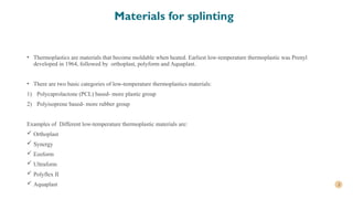 3
Materials for splinting
• Thermoplastics are materials that become moldable when heated. Earliest low-temperature thermoplastic was Prenyl
developed in 1964, followed by orthoplast, polyform and Aquaplast.
• There are two basic categories of low-temperature thermoplastics materials:
1) Polycaprolactone (PCL) based- more plastic group
2) Polyisoprene based- more rubber group
Examples of Different low-temperature thermoplastic materials are:
 Orthoplast
 Synergy
 Ezeform
 Ultraform
 Polyflex II
 Aquaplast
 