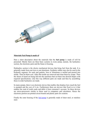 Materials Fuel Pump is made of

Here a short description about the materials that the fuel pump is made of will be
presented. Mainly there are three basic systems in every pump, namely, the hydraulics
section, the electronic parts and the frame or housing.

Hydraulics section is the electro mechanical devices that bring fuel from the tank. It is
generally made from cast iron or cast aluminum. Synthetic rubber may also be used in the
hydraulic segment, for seals and gaskets. Iron or Aluminum is melted and poured into
molds. Then let them cool. After that molds are removed and clean them by scrape. Then
the sheets of metal are being fed into the machines that cut them into desired shapes with
required specifications. Like this way different parts are made and then by assembling
those in order hydraulics are made.

In many pumps, there is an electronic device that enables that displays how much the fuel
is pumped and the cost of it etc. Furthermore there are devices that fixed in to it that
enables the read of credit cards and debit it from consumer’s account. So these devices
are micro-processors similar to those used in computers and calculators. Hence the
electronic portion use printed circuit boards and plastic parts for creation.

Finally the outer housing of the fuel pump is generally made of sheet steel, or stainless
steel.
 