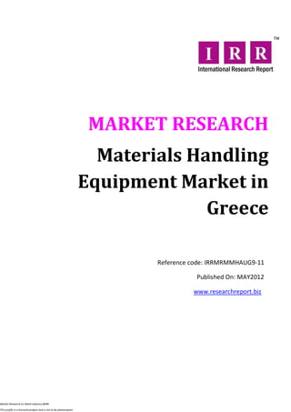 MARKET RESEARCH
                                                                    Materials Handling
                                                                  Equipment Market in
                                                                                Greece

                                                                          Reference code: IRRMRMMHAUG9-11

                                                                                     Published On: MAY2012

                                                                                    www.researchreport.biz




Market Research on Retail industry @IRR

This profile is a licensed product and is not to be photocopied
 