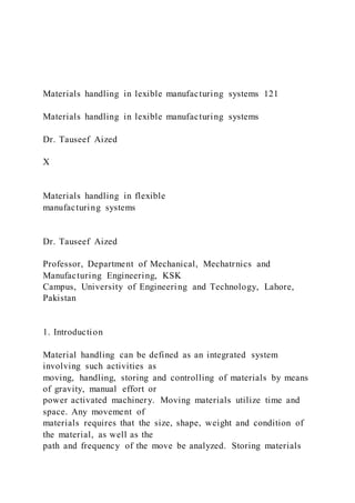 Materials handling in lexible manufacturing systems 121
Materials handling in lexible manufacturing systems
Dr. Tauseef Aized
X
Materials handling in flexible
manufacturing systems
Dr. Tauseef Aized
Professor, Department of Mechanical, Mechatrnics and
Manufacturing Engineering, KSK
Campus, University of Engineering and Technology, Lahore,
Pakistan
1. Introduction
Material handling can be defined as an integrated system
involving such activities as
moving, handling, storing and controlling of materials by means
of gravity, manual effort or
power activated machinery. Moving materials utilize time and
space. Any movement of
materials requires that the size, shape, weight and condition of
the material, as well as the
path and frequency of the move be analyzed. Storing materials
 