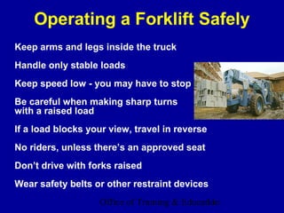 Operating a Forklift Safely
Keep arms and legs inside the truck
Handle only stable loads
Keep speed low - you may have to stop
Be careful when making sharp turns
with a raised load
If a load blocks your view, travel in reverse
No riders, unless there’s an approved seat
Don’t drive with forks raised
Wear safety belts or other restraint devices
                   Office of Training & Education
                                              11
 