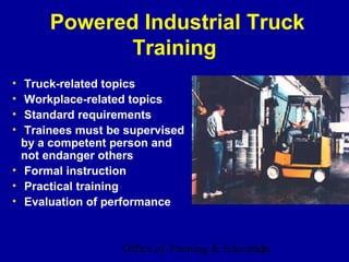 Powered Industrial Truck
             Training
• Truck-related topics
• Workplace-related topics
• Standard requirements
• Trainees must be supervised
  by a competent person and
  not endanger others
• Formal instruction
• Practical training
• Evaluation of performance



                  Office of Training & Education
                                             12
 