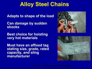 Alloy Steel Chains
Adapts to shape of the load

Can damage by sudden
shocks

Best choice for hoisting
very hot materials

Must have an affixed tag
stating size, grade, rated
capacity, and sling
manufacturer

               Office of Training & Education
                                          19
 