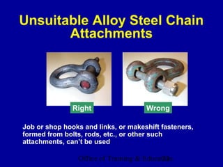 Unsuitable Alloy Steel Chain
       Attachments




               Right                 Wrong

Job or shop hooks and links, or makeshift fasteners,
formed from bolts, rods, etc., or other such
attachments, can’t be used

                Office of Training & Education
                                           22
 