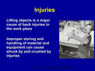Injuries
Lifting objects is a major
cause of back injuries in
the work place

Improper storing and
handling of material and
equipment can cause
struck by and crushed by
injuries


                Office of Training & Education
                                           3
 