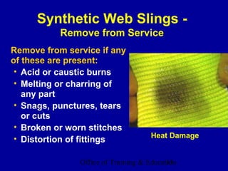 Synthetic Web Slings -
           Remove from Service
Remove from service if any
of these are present:
 • Acid or caustic burns
 • Melting or charring of
   any part
 • Snags, punctures, tears
   or cuts
 • Broken or worn stitches
 • Distortion of fittings            Heat Damage


               Office of Training & Education
                                          33
 