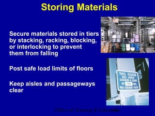 Storing Materials

Secure materials stored in tiers
by stacking, racking, blocking,
or interlocking to prevent
them from falling

Post safe load limits of floors

Keep aisles and passageways
clear


                Office of Training & Education
                                           34
 