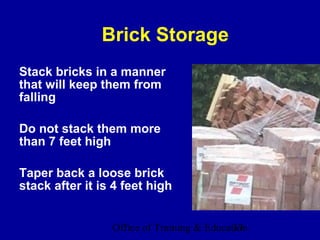 Brick Storage
Stack bricks in a manner
that will keep them from
falling

Do not stack them more
than 7 feet high

Taper back a loose brick
stack after it is 4 feet high


                 Office of Training & Education
                                            37
 