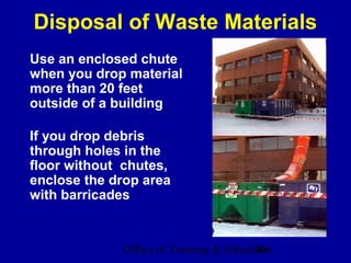 Disposal of Waste Materials
Use an enclosed chute
when you drop material
more than 20 feet
outside of a building

If you drop debris
through holes in the
floor without chutes,
enclose the drop area
with barricades


             Office of Training & Education
                                        40
 