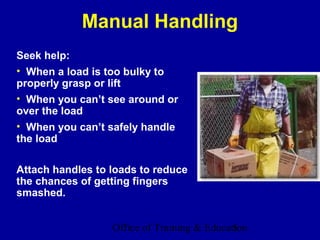 Manual Handling
Seek help:
• When a load is too bulky to
properly grasp or lift
• When you can’t see around or
over the load
• When you can’t safely handle
the load

Attach handles to loads to reduce
the chances of getting fingers
smashed.


                  Office of Training & Education
                                             5
 