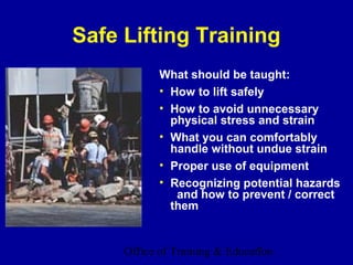 Safe Lifting Training
            What should be taught:
            • How to lift safely
            • How to avoid unnecessary
              physical stress and strain
            • What you can comfortably
              handle without undue strain
            • Proper use of equipment
            • Recognizing potential hazards
               and how to prevent / correct
              them


     Office of Training & Education
                                7
 