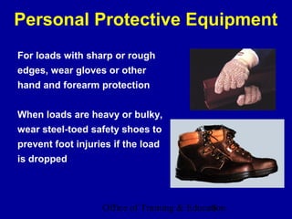 Personal Protective Equipment
For loads with sharp or rough
edges, wear gloves or other
hand and forearm protection


When loads are heavy or bulky,
wear steel-toed safety shoes to
prevent foot injuries if the load
is dropped




                   Office of Training & Education
                                              8
 