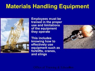 Materials Handling Equipment

        Employees must be
        trained in the proper
        use and limitations
        of the equipment
        they operate

        This includes
        knowing how to
        effectively use
        equipment such as
        forklifts, cranes,
        and slings



         Office of Training & Education
                                    9
 