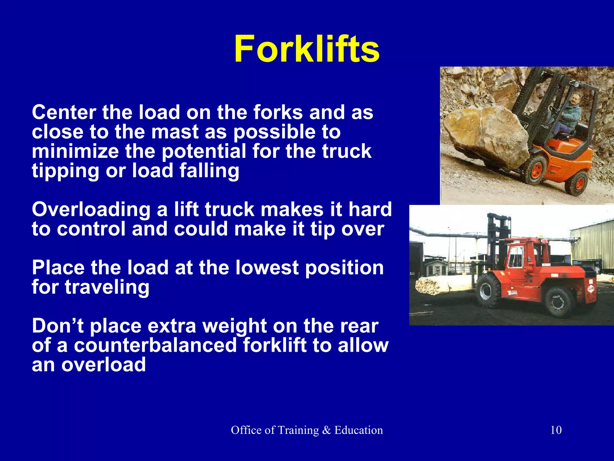 Forklifts Center the load on the forks and as close to the mast as possible to minimize the potential for the truck tipping or load falling  Overloading a lift truck makes it hard to control and could make it tip over Place the load at the lowest position for traveling Don’t place extra weight on the rear of a counterbalanced forklift to allow an overload 