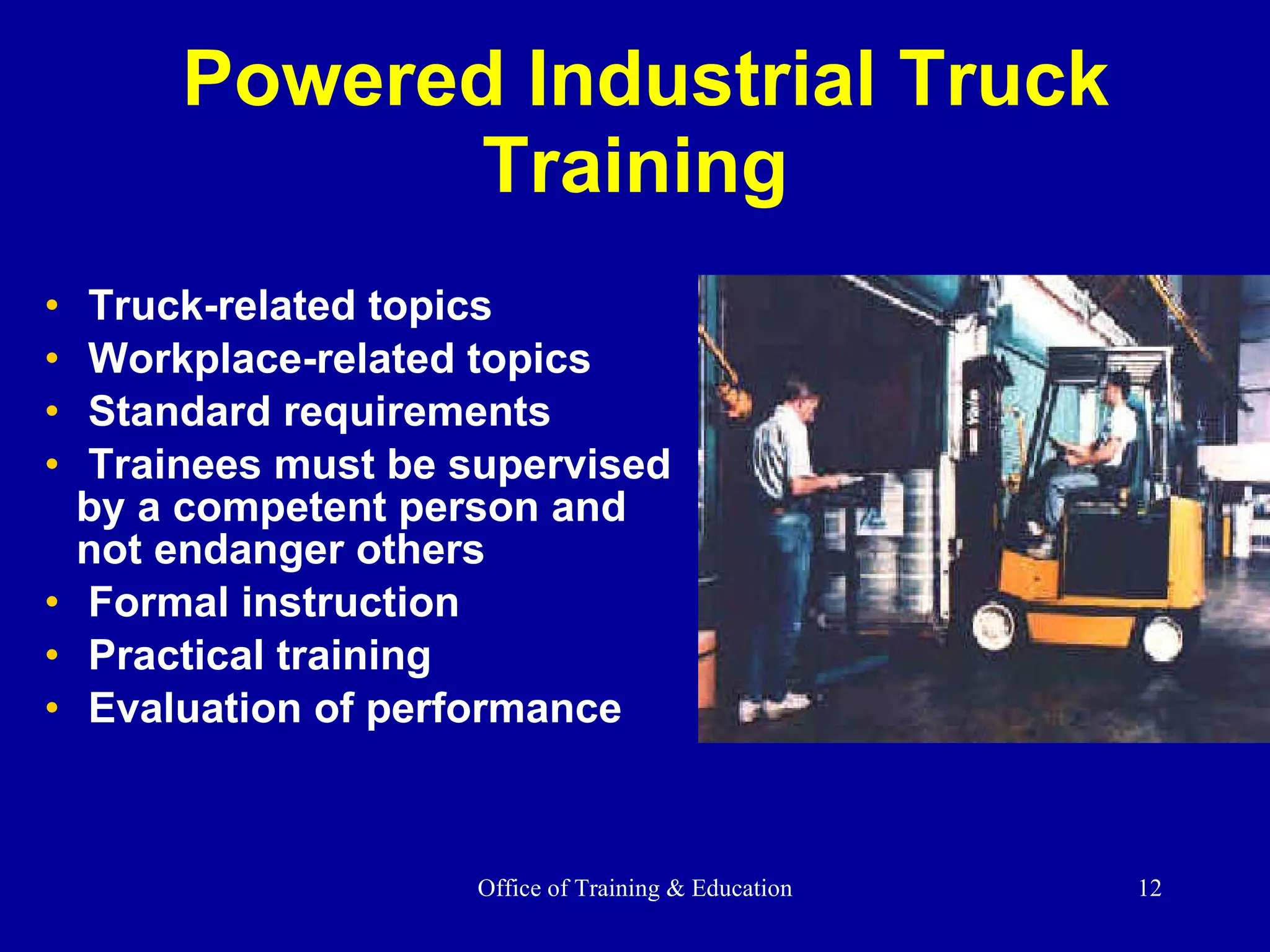Powered Industrial Truck Training Truck-related topics Workplace-related topics Standard requirements Trainees must be supervised by a competent person and not endanger others Formal instruction Practical training Evaluation of performance 